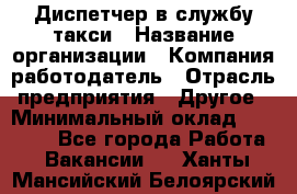 Диспетчер в службу такси › Название организации ­ Компания-работодатель › Отрасль предприятия ­ Другое › Минимальный оклад ­ 30 000 - Все города Работа » Вакансии   . Ханты-Мансийский,Белоярский г.